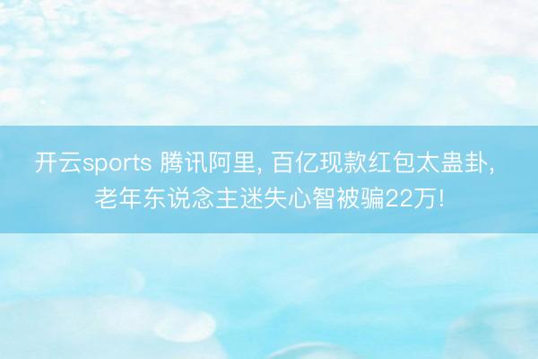 开云sports 腾讯阿里, 百亿现款红包太蛊卦, 老年东说念主迷失心智被骗22万!