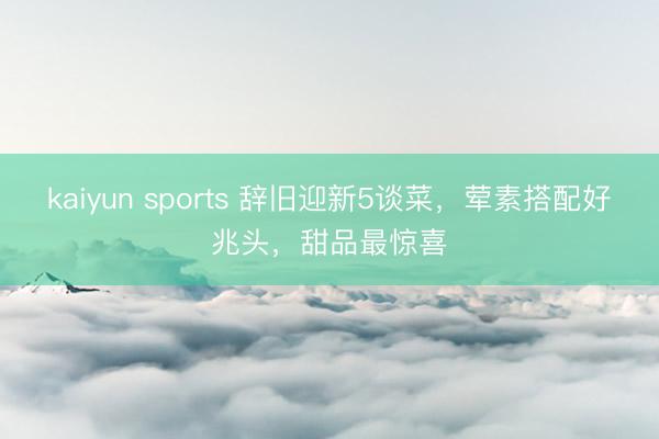 kaiyun sports 辞旧迎新5谈菜,荤素搭配好兆头,甜品最惊喜