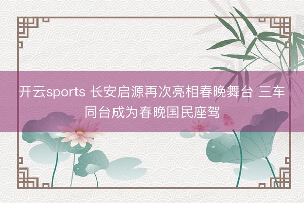 开云sports 长安启源再次亮相春晚舞台 三车同台成为春晚国民座驾