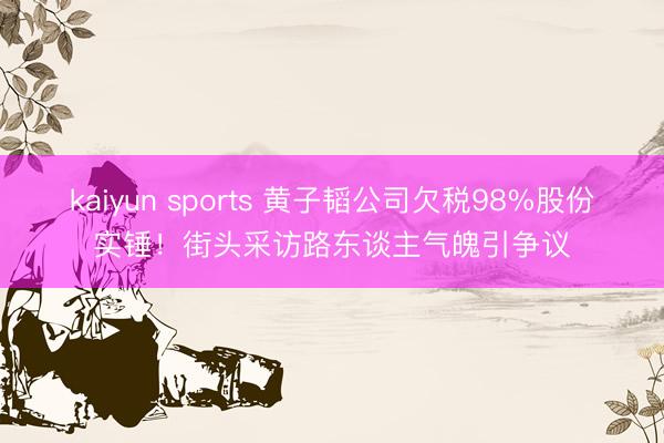kaiyun sports 黄子韬公司欠税98%股份实锤!街头采访路东谈主气魄引争议