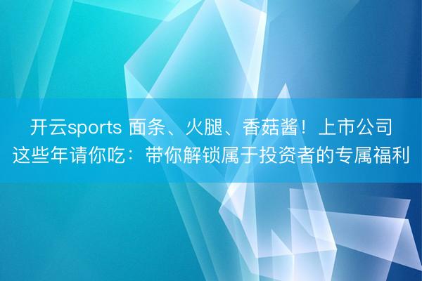 开云sports 面条、火腿、香菇酱！上市公司这些年请你吃：带你解锁属于投资者的专属福利