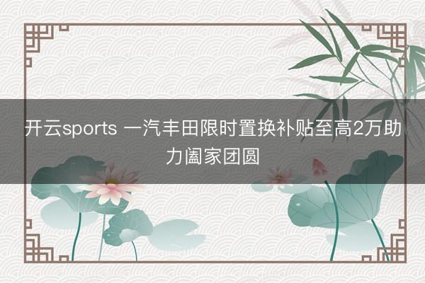 开云sports 一汽丰田限时置换补贴至高2万助力阖家团圆