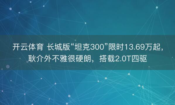 开云体育 长城版“坦克300”限时13.69万起，耿介外不雅很硬朗，搭载2.0T四驱