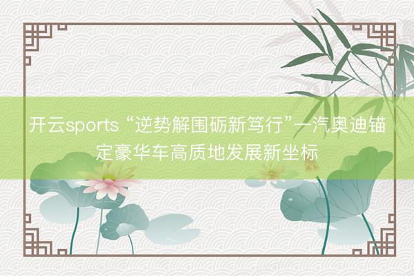 开云sports “逆势解围砺新笃行”一汽奥迪锚定豪华车高质地发展新坐标