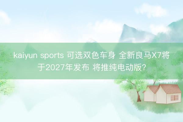 kaiyun sports 可选双色车身 全新良马X7将于2027年发布 将推纯电动版?
