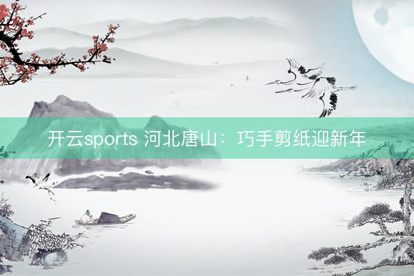 开云sports 河北唐山：巧手剪纸迎新年