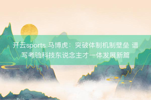 开云sports 马博虎：突破体制机制壁垒 谱写考验科技东说念主才一体发展新篇