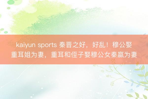 kaiyun sports 秦晋之好，好乱！穆公娶重耳姐为妻，重耳和侄子娶穆公女秦嬴为妻