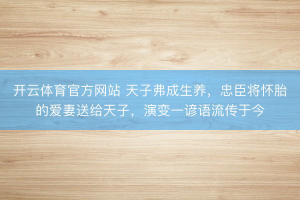 开云体育官方网站 天子弗成生养，忠臣将怀胎的爱妻送给天子，演变一谚语流传于今