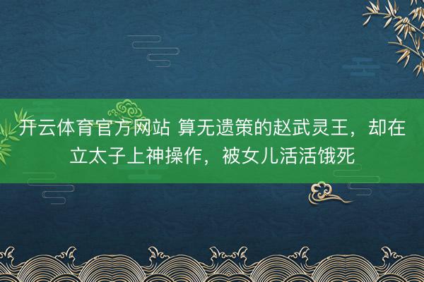 开云体育官方网站 算无遗策的赵武灵王，却在立太子上神操作，被女儿活活饿死