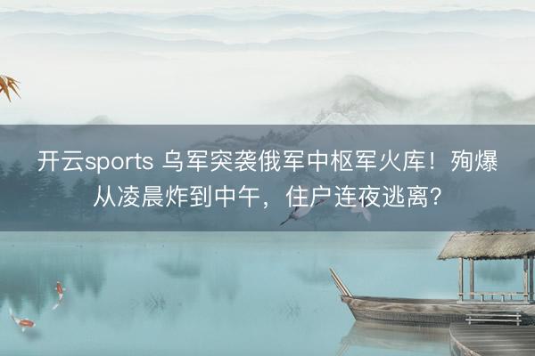 开云sports 乌军突袭俄军中枢军火库！殉爆从凌晨炸到中午，住户连夜逃离？