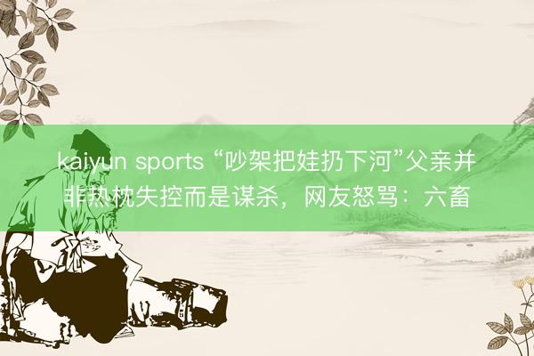 kaiyun sports “吵架把娃扔下河”父亲并非热枕失控而是谋杀,网友怒骂:六畜