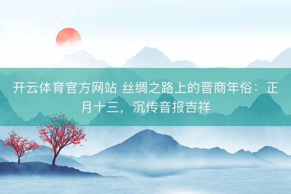开云体育官方网站 丝绸之路上的晋商年俗：正月十三，沉传音报吉祥