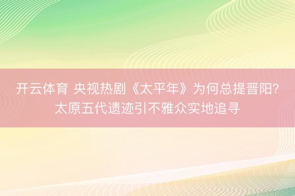 开云体育 央视热剧《太平年》为何总提晋阳？太原五代遗迹引不雅众实地追寻