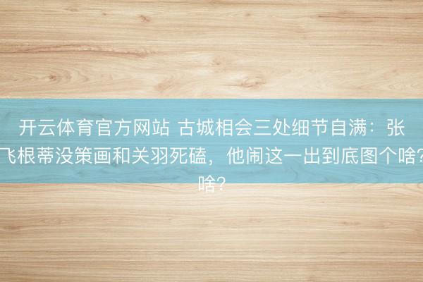 开云体育官方网站 古城相会三处细节自满：张飞根蒂没策画和关羽死磕，他闹这一出到底图个啥？