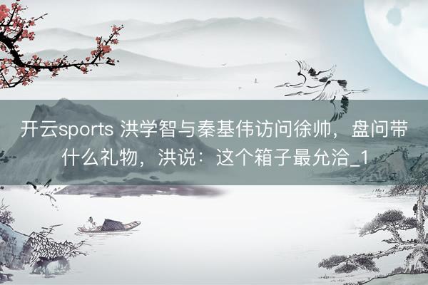 开云sports 洪学智与秦基伟访问徐帅，盘问带什么礼物，洪说：这个箱子最允洽_1