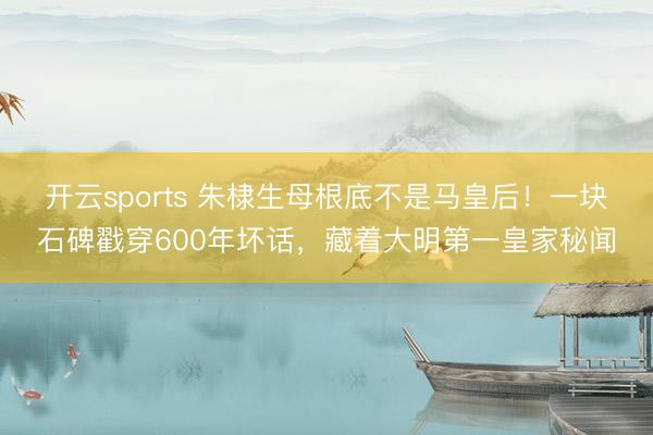 开云sports 朱棣生母根底不是马皇后!一块石碑戳穿600年坏话,藏着大明第一皇家秘闻