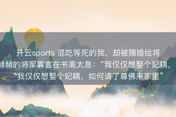开云sports 混吃等死的我，却被赐婚给将军林霄，自后，军功赫赫的将军寡言在书斋太息：“我仅仅想娶个妃耦，如何请了尊佛来家里”