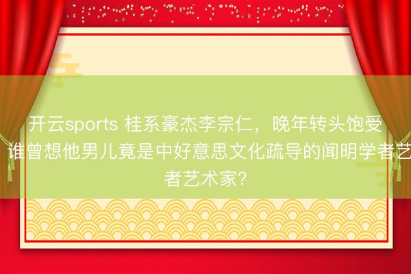 开云sports 桂系豪杰李宗仁,晚年转头饱受争议,谁曾想他男儿竟是中好意思文化疏导的闻明学者艺术家?