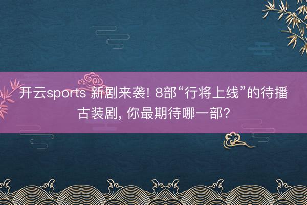 开云sports 新剧来袭! 8部“行将上线”的待播古装剧, 你最期待哪一部?