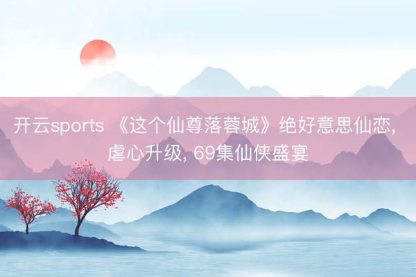 开云sports 《这个仙尊落蓉城》绝好意思仙恋， 虐心升级， 69集仙侠盛宴