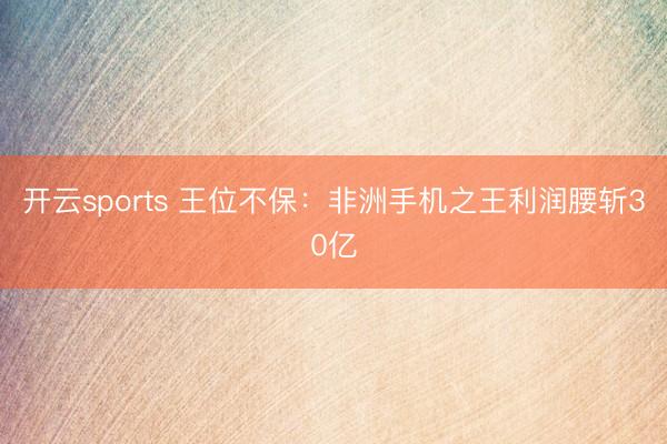 开云sports 王位不保：非洲手机之王利润腰斩30亿