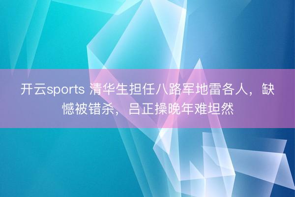 开云sports 清华生担任八路军地雷各人,缺憾被错杀,吕正操晚年难坦然
