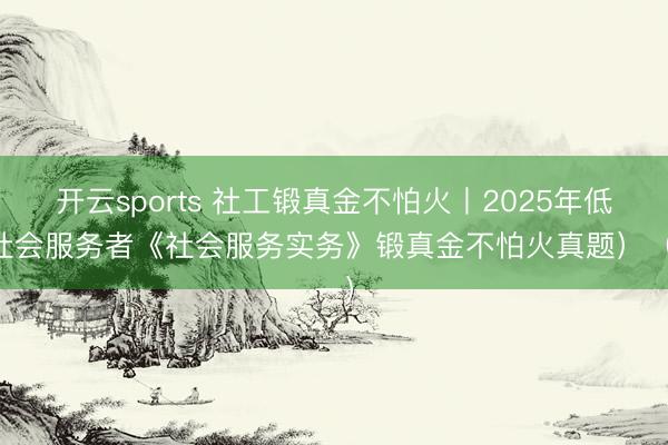 开云sports 社工锻真金不怕火丨2025年低级社会服务者《社会服务实务》锻真金不怕火真题）（一）