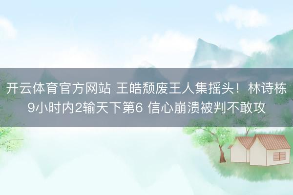 开云体育官方网站 王皓颓废王人集摇头!林诗栋9小时内2输天下第6 信心崩溃被判不敢攻
