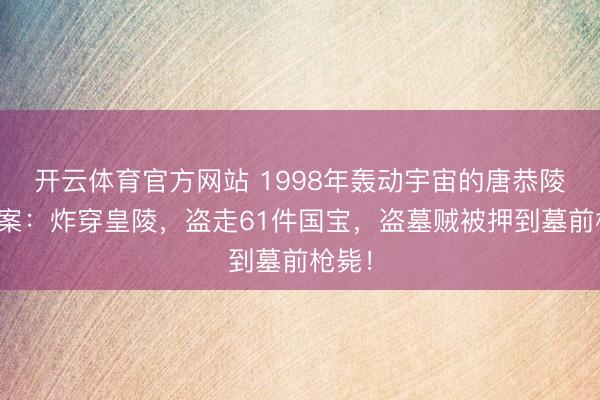 开云体育官方网站 1998年轰动宇宙的唐恭陵盗墓案：炸穿皇陵，盗走61件国宝，盗墓贼被押到墓前枪毙！
