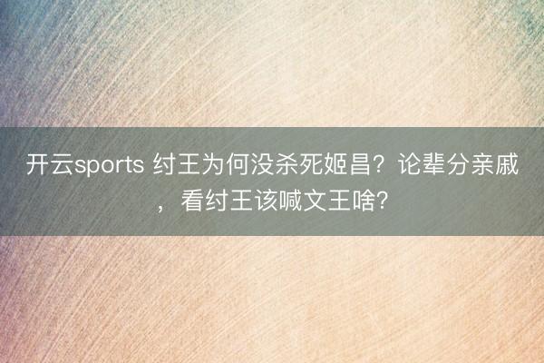 开云sports 纣王为何没杀死姬昌？论辈分亲戚，看纣王该喊文王啥？