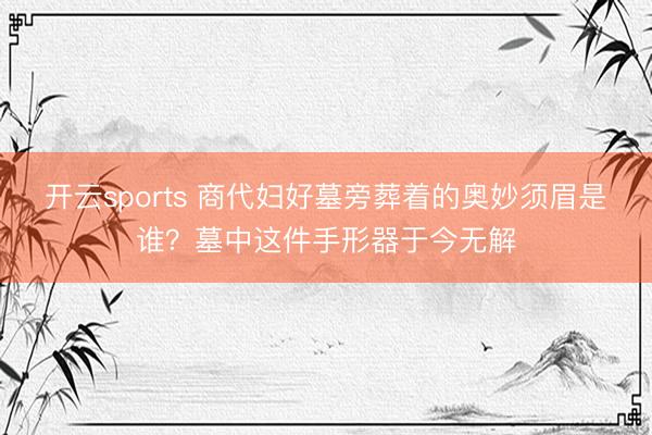 开云sports 商代妇好墓旁葬着的奥妙须眉是谁？墓中这件手形器于今无解