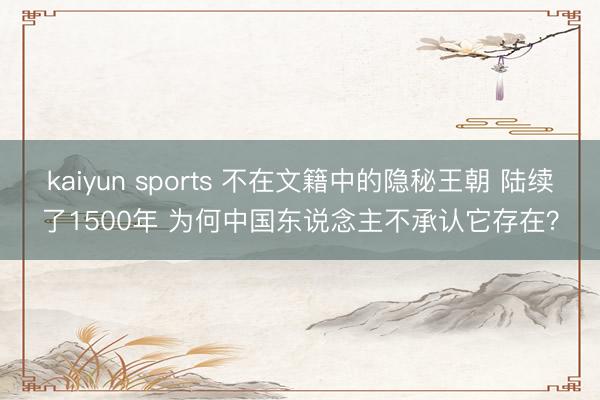 kaiyun sports 不在文籍中的隐秘王朝 陆续了1500年 为何中国东说念主不承认它存在？