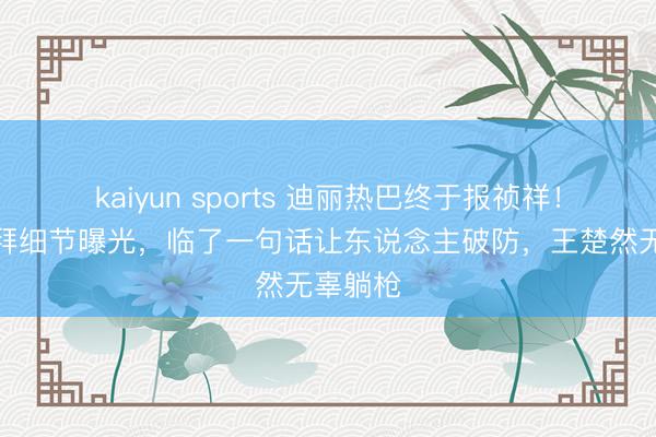 kaiyun sports 迪丽热巴终于报祯祥！淹留迪拜细节曝光，临了一句话让东说念主破防，王楚然无辜躺枪