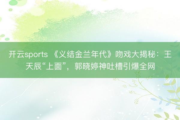 开云sports 《义结金兰年代》吻戏大揭秘：王天辰“上面”，郭晓婷神吐槽引爆全网