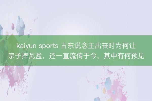 kaiyun sports 古东说念主出丧时为何让宗子摔瓦盆，还一直流传于今，其中有何预见