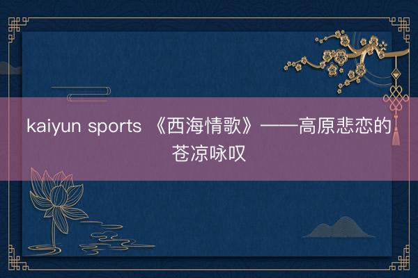 kaiyun sports 《西海情歌》——高原悲恋的苍凉咏叹