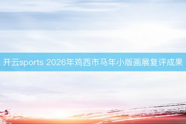 开云sports 2026年鸡西市马年小版画展复评成果