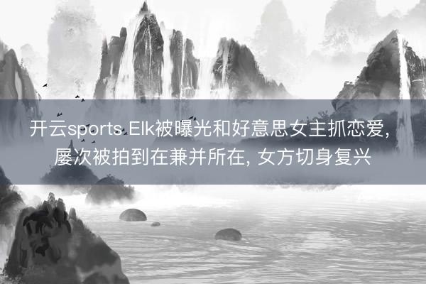 开云sports Elk被曝光和好意思女主抓恋爱， 屡次被拍到在兼并所在， 女方切身复兴