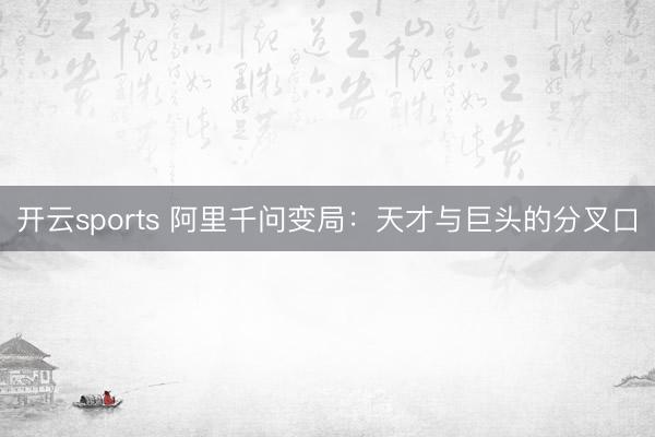 开云sports 阿里千问变局：天才与巨头的分叉口