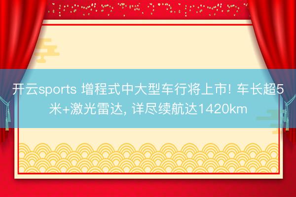 开云sports 增程式中大型车行将上市! 车长超5米+激光雷达， 详尽续航达1420km