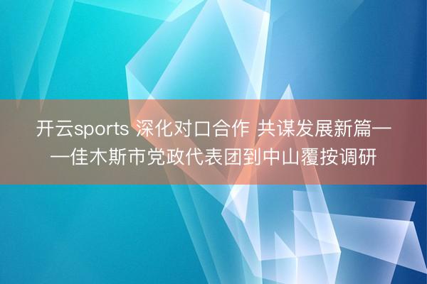 开云sports 深化对口合作 共谋发展新篇——佳木斯市党政代表团到中山覆按调研