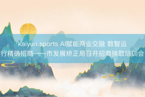 kaiyun sports AI赋能两业交融 数智运行精确招商——市发展矫正局召开招商换取培训会
