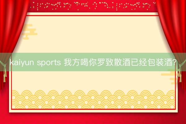 kaiyun sports 我方喝你罗致散酒已经包装酒?