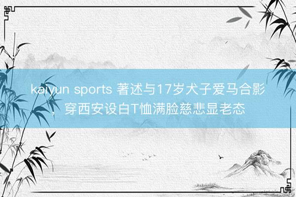 kaiyun sports 著述与17岁犬子爱马合影，穿西安设白T恤满脸慈悲显老态