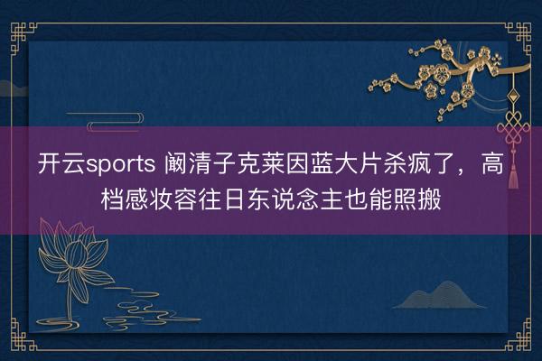 开云sports 阚清子克莱因蓝大片杀疯了,高档感妆容往日东说念主也能照搬