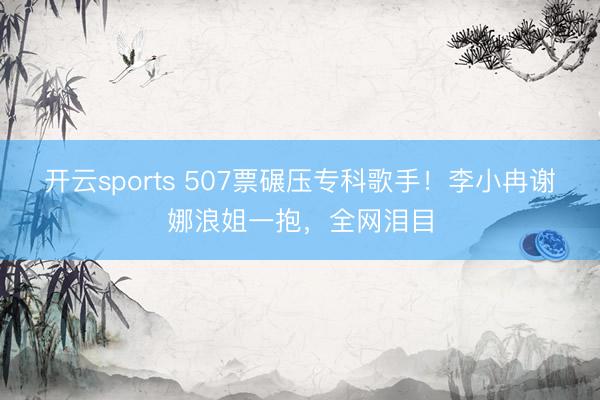 开云sports 507票碾压专科歌手!李小冉谢娜浪姐一抱,全网泪目