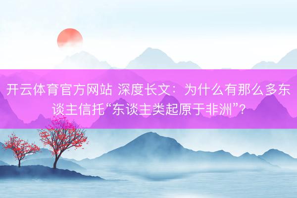 开云体育官方网站 深度长文：为什么有那么多东谈主信托“东谈主类起原于非洲”？