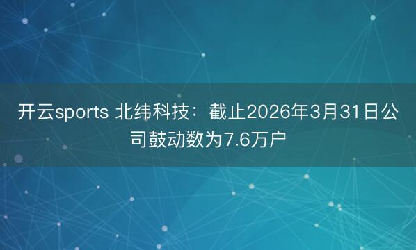 开云sports 北纬科技:截止2026年3月31日公司鼓动数为7.6万户