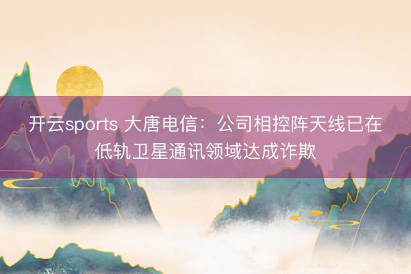 开云sports 大唐电信:公司相控阵天线已在低轨卫星通讯领域达成诈欺